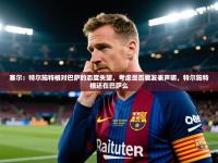 爱游体育直播app-塞尔：特尔施特根对巴萨的态度失望，考虑是否要发表声明，特尔施特根还在巴萨么