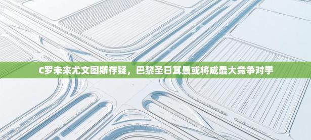 爱游戏娱乐体育官方入口-C罗未来尤文图斯存疑，巴黎圣日耳曼或将成最大竞争对手