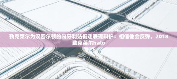 爱游戏厅下载-勒克莱尔为汉密尔顿的匈牙利站低迷表现辩护：相信他会反弹，2018勒克莱尔halo