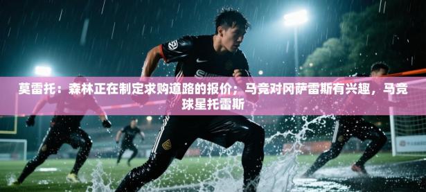 爱体育游戏网站-莫雷托：森林正在制定求购道路的报价；马竞对冈萨雷斯有兴趣，马竞球星托雷斯