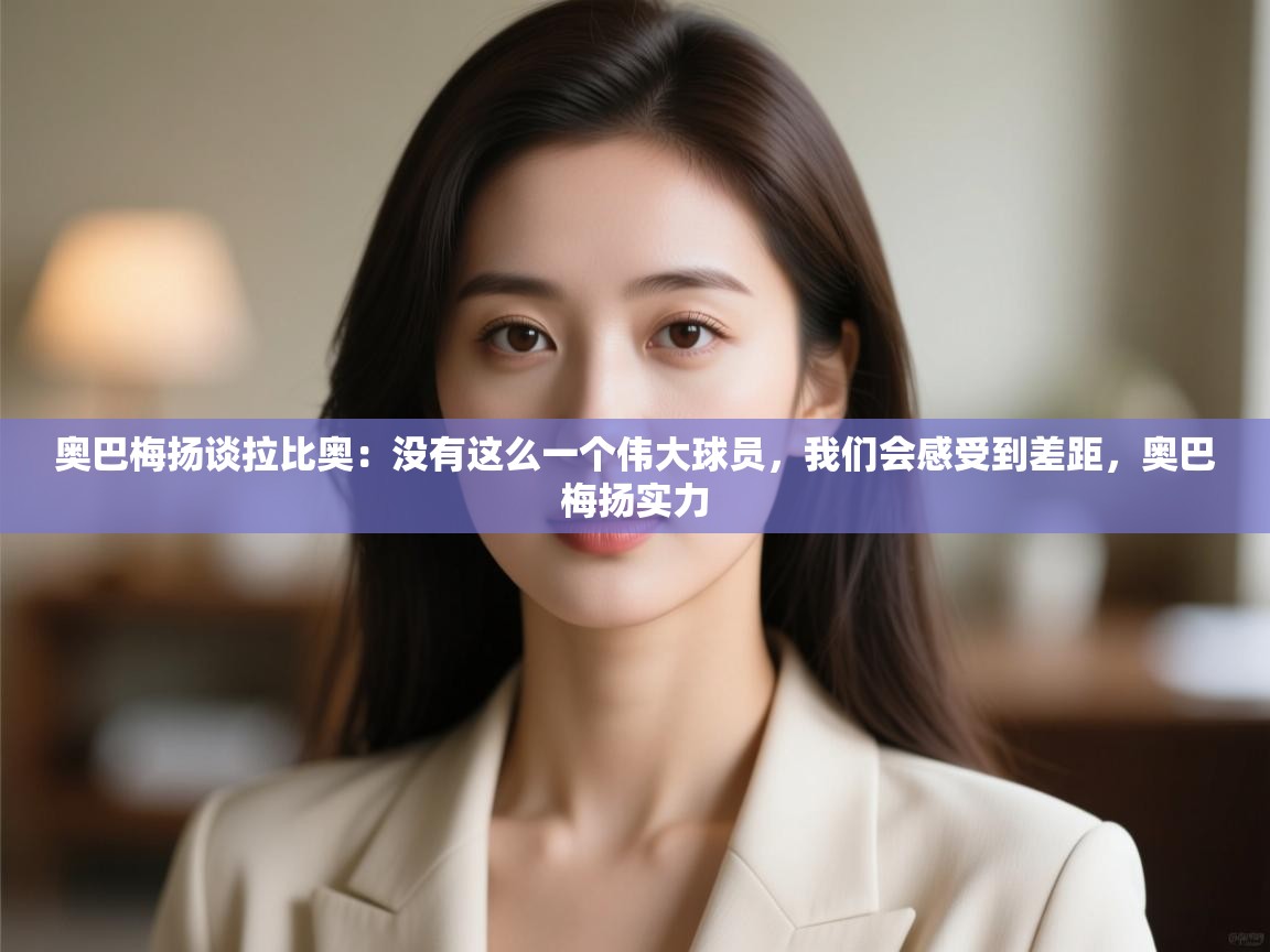 爱游戏体育官网-奥巴梅扬谈拉比奥：没有这么一个伟大球员，我们会感受到差距，奥巴梅扬实力  第2张