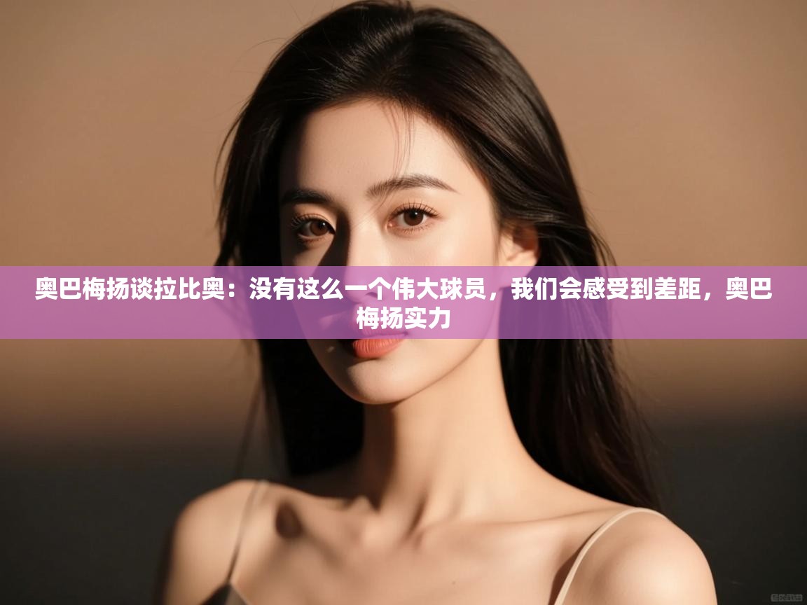 爱游戏体育官网-奥巴梅扬谈拉比奥：没有这么一个伟大球员，我们会感受到差距，奥巴梅扬实力  第3张