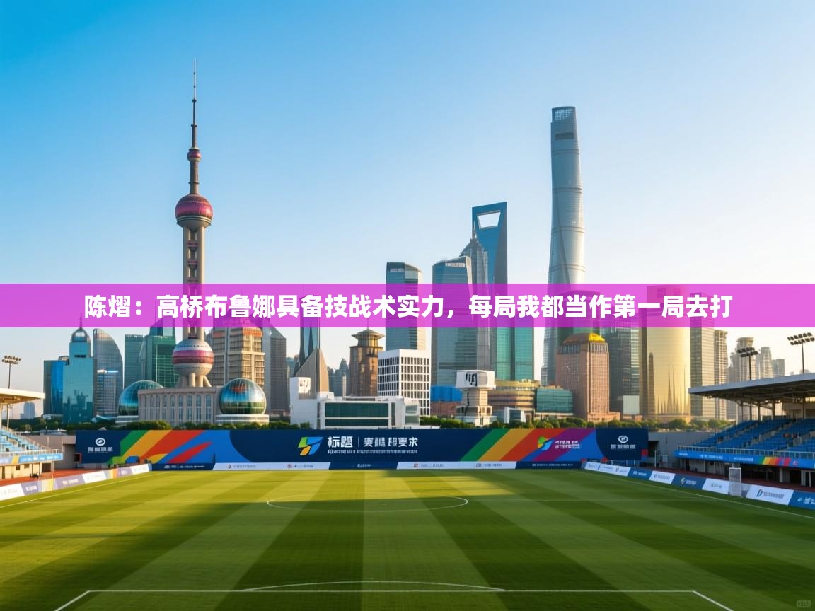 爱游戏体育app-陈熠:高桥布鲁娜具备技战术实力,每局我都当作第一局去打 第4张