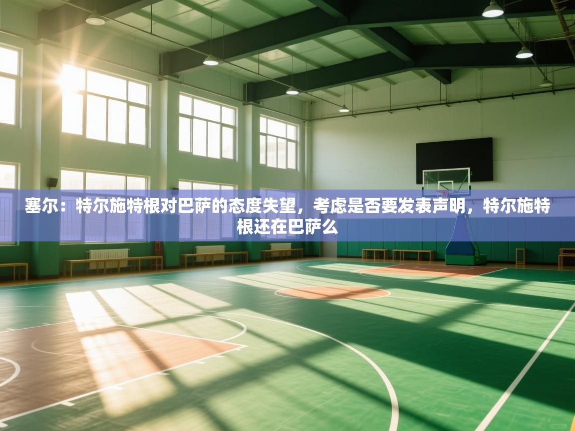 爱游体育直播app-塞尔：特尔施特根对巴萨的态度失望，考虑是否要发表声明，特尔施特根还在巴萨么  第3张