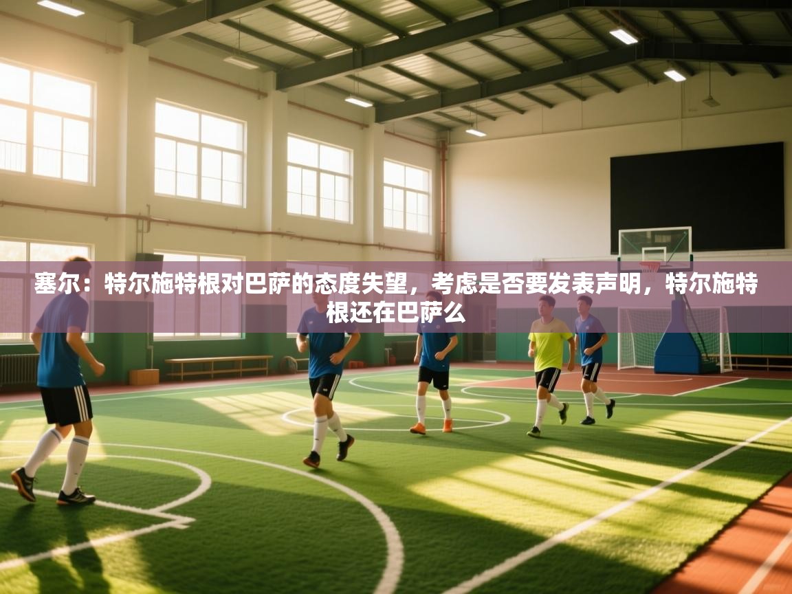 爱游体育直播app-塞尔：特尔施特根对巴萨的态度失望，考虑是否要发表声明，特尔施特根还在巴萨么  第2张