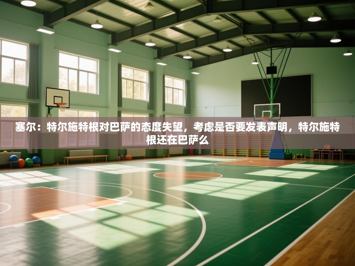 爱游体育直播app-塞尔：特尔施特根对巴萨的态度失望，考虑是否要发表声明，特尔施特根还在巴萨么  第4张