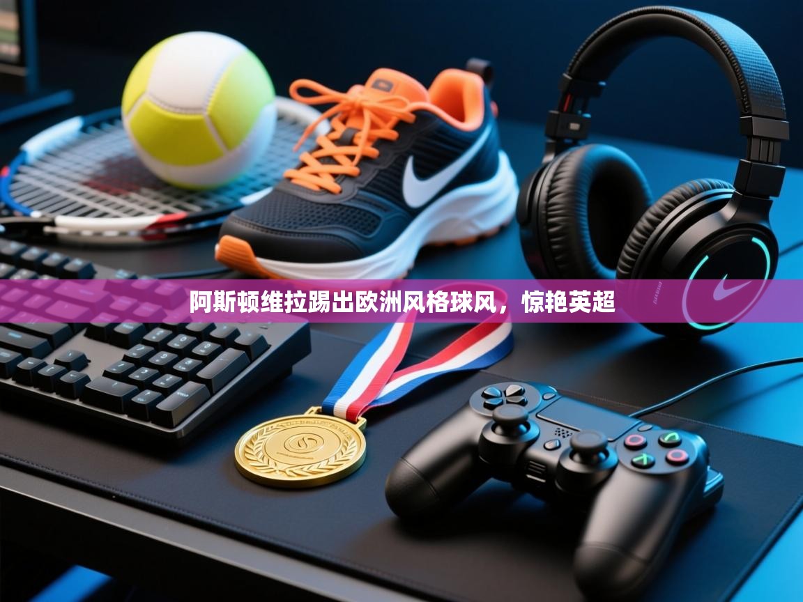 爱游戏下载-阿斯顿维拉踢出欧洲风格球风，惊艳英超  第2张