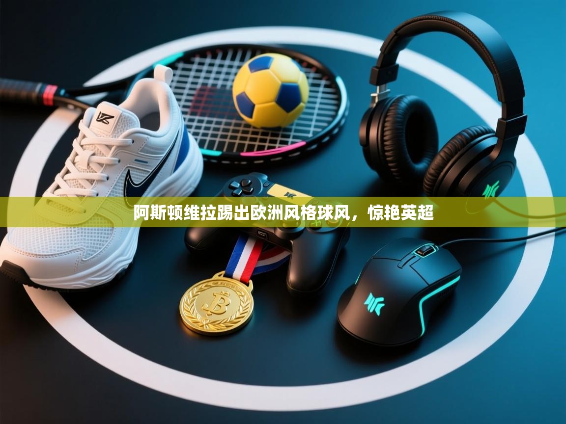 爱游戏下载-阿斯顿维拉踢出欧洲风格球风，惊艳英超  第3张